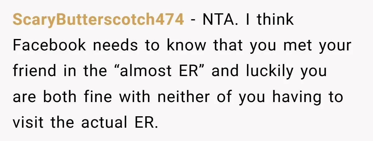 ScaryButterscotch474 − NTA. I think Facebook needs to know that you met your friend in the “almost ER” and luckily you are both fine with neither of you having to...