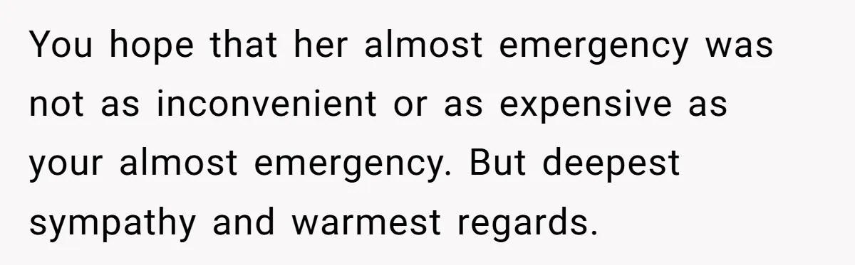 You hope that her almost emergency was not as inconvenient or as expensive as your almost emergency. But deepest sympathy and warmest regards.