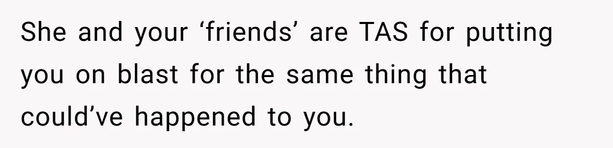 She and your ‘friends’ are TAS for putting you on blast for the same thing that could’ve happened to you.
