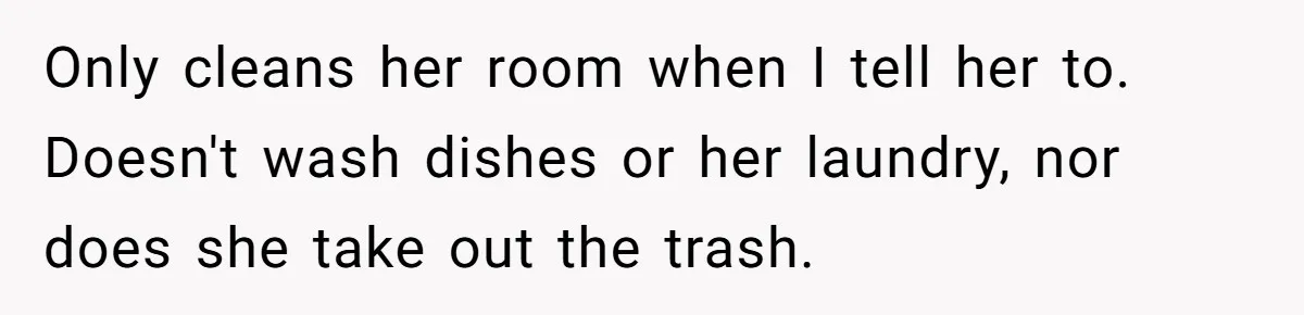 Only cleans her room when I tell her to. Doesn't wash dishes or her laundry, nor does she take out the trash.
