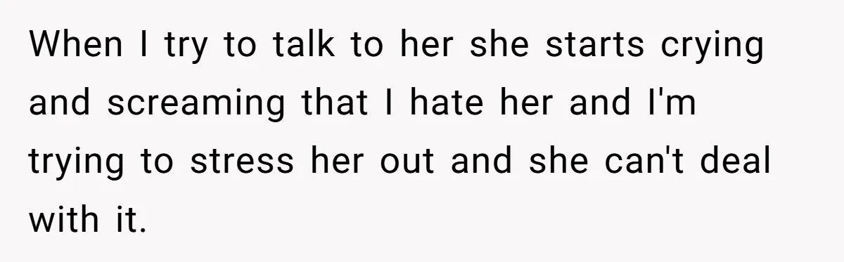 When I try to talk to her she starts crying and screaming that I hate her and I'm trying to stress her out and she can't deal with it.