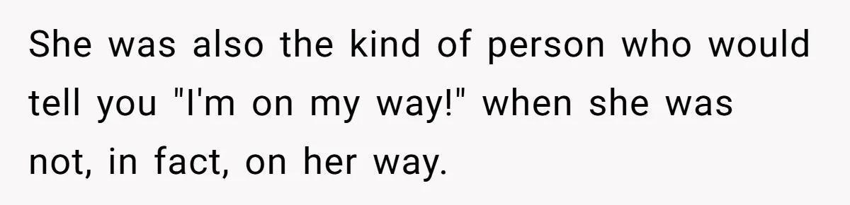 She was also the kind of person who would tell you "I'm on my way!" when she was not, in fact, on her way.