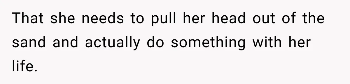 That she needs to pull her head out of the sand and actually do something with her life.