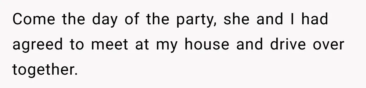 Come the day of the party, she and I had agreed to meet at my house and drive over together.