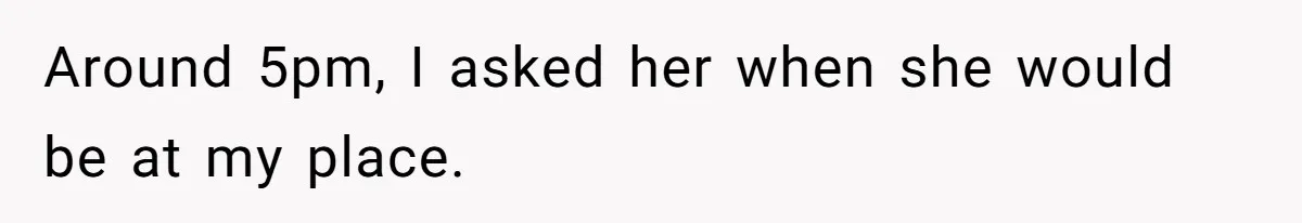 Around 5pm, I asked her when she would be at my place.