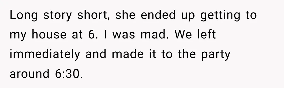 Long story short, she ended up getting to my house at 6. I was mad. We left immediately and made it to the party around 6:30.