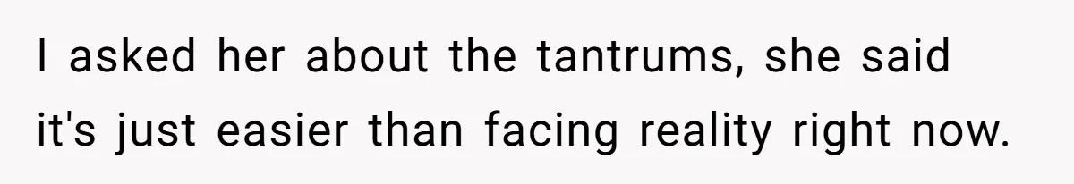 I asked her about the tantrums, she said it's just easier than facing reality right now.