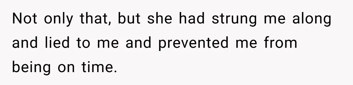 Not only that, but she had strung me along and lied to me and prevented me from being on time.