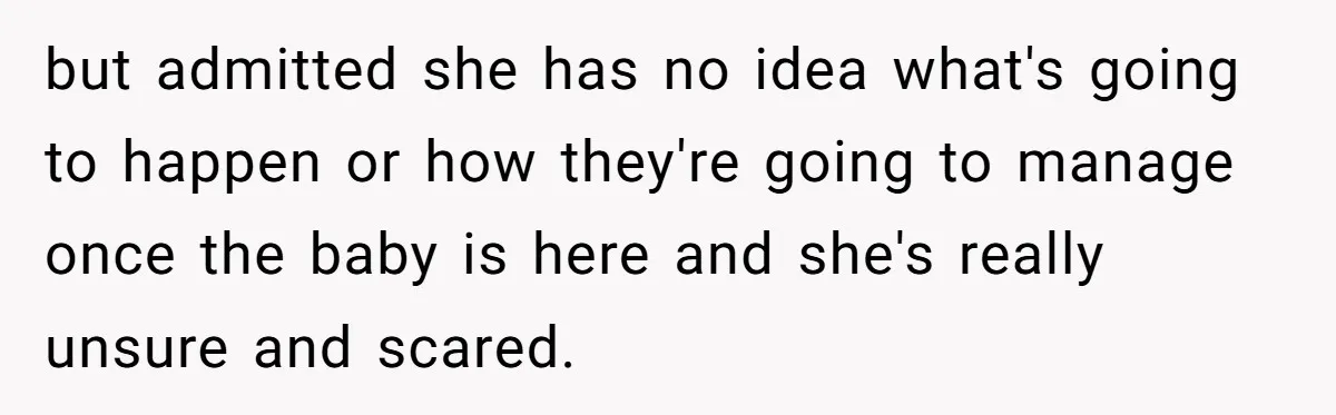 but admitted she has no idea what's going to happen or how they're going to manage once the baby is here and she's really unsure and scared.