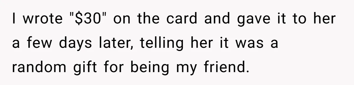 I wrote "$30" on the card and gave it to her a few days later, telling her it was a random gift for being my friend.