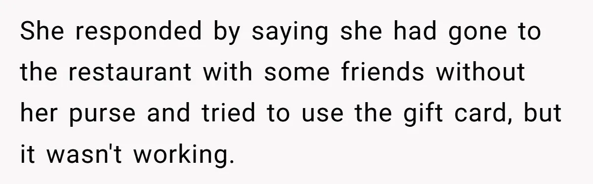 She responded by saying she had gone to the restaurant with some friends without her purse and tried to use the gift card, but it wasn't working.