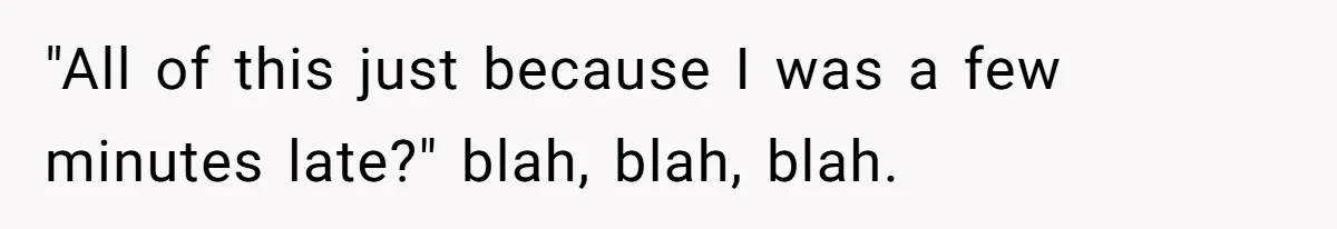 "All of this just because I was a few minutes late?" blah, blah, blah.