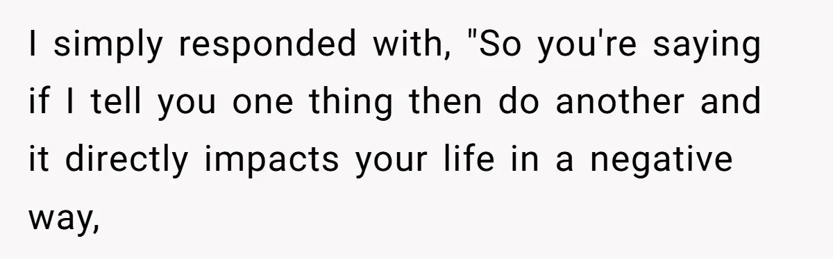 I simply responded with, "So you're saying if I tell you one thing then do another and it directly impacts your life in a negative way,