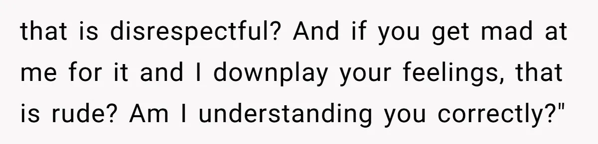 that is disrespectful? And if you get mad at me for it and I downplay your feelings, that is rude? Am I understanding you correctly?"