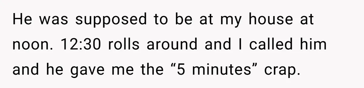 He was supposed to be at my house at noon. 12:30 rolls around and I called him and he gave me the “5 minutes” crap.