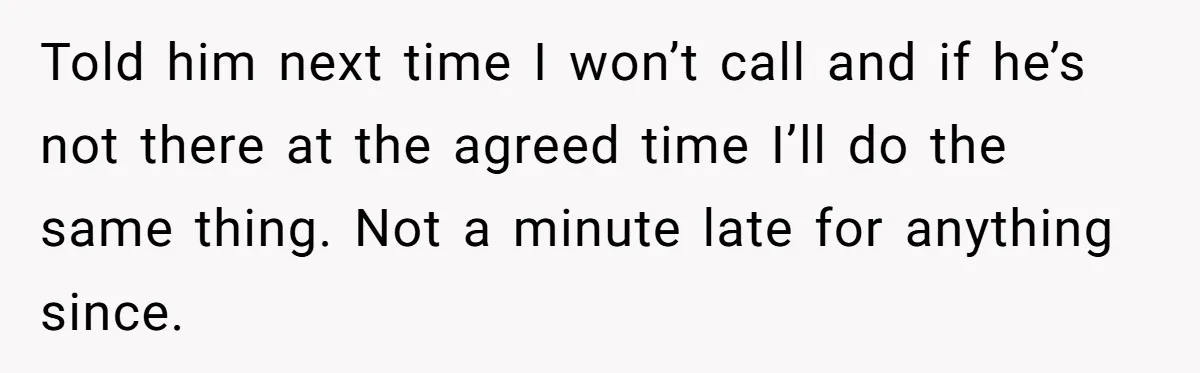 Told him next time I won’t call and if he’s not there at the agreed time I’ll do the same thing. Not a minute late for anything since.