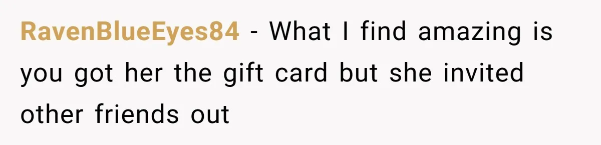 RavenBlueEyes84 − What I find amazing is you got her the gift card but she invited other friends out