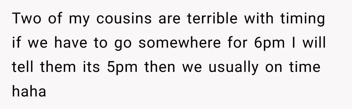 Two of my cousins are terrible with timing if we have to go somewhere for 6pm I will tell them its 5pm then we usually on time haha