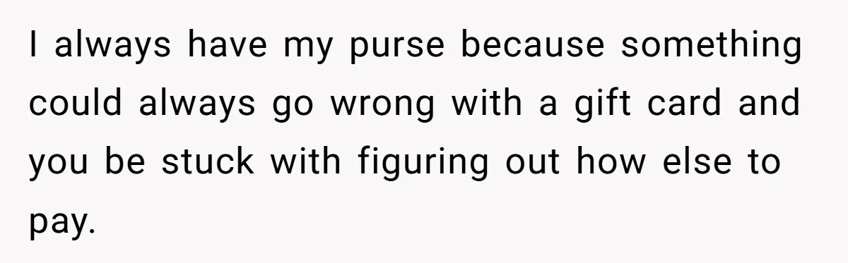 I always have my purse because something could always go wrong with a gift card and you be stuck with figuring out how else to pay.