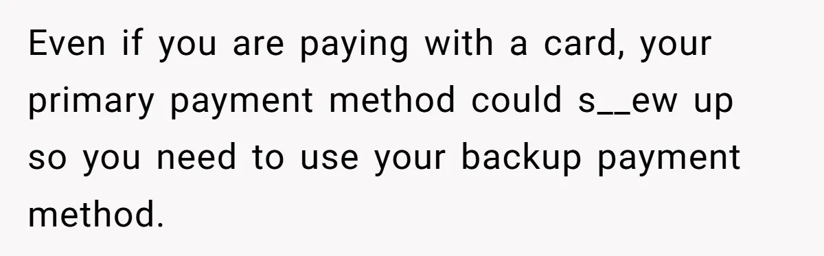 Even if you are paying with a card, your primary payment method could s__ew up so you need to use your backup payment method.