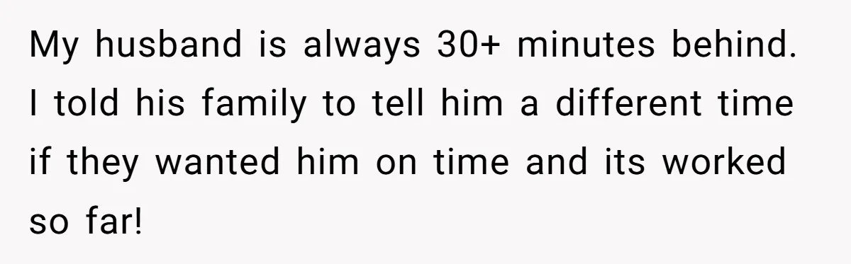 My husband is always 30+ minutes behind. I told his family to tell him a different time if they wanted him on time and its worked so far!