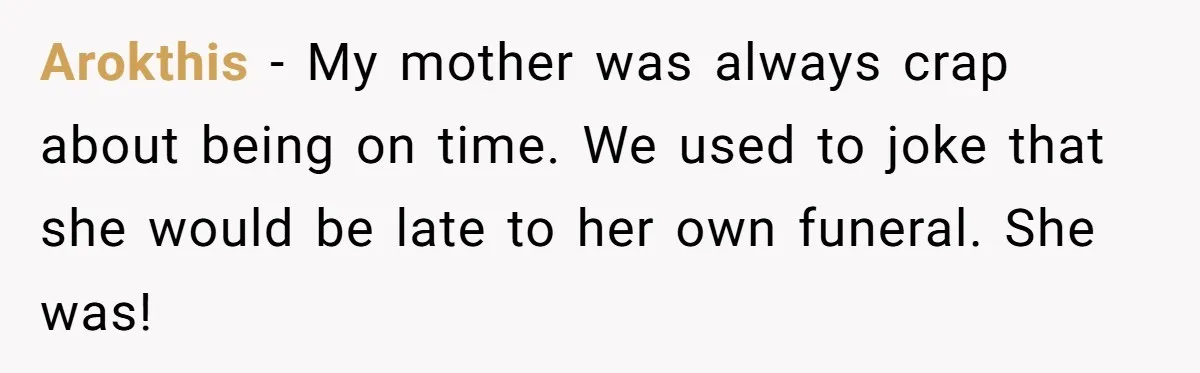 Arokthis − My mother was always crap about being on time. We used to joke that she would be late to her own funeral. She was!