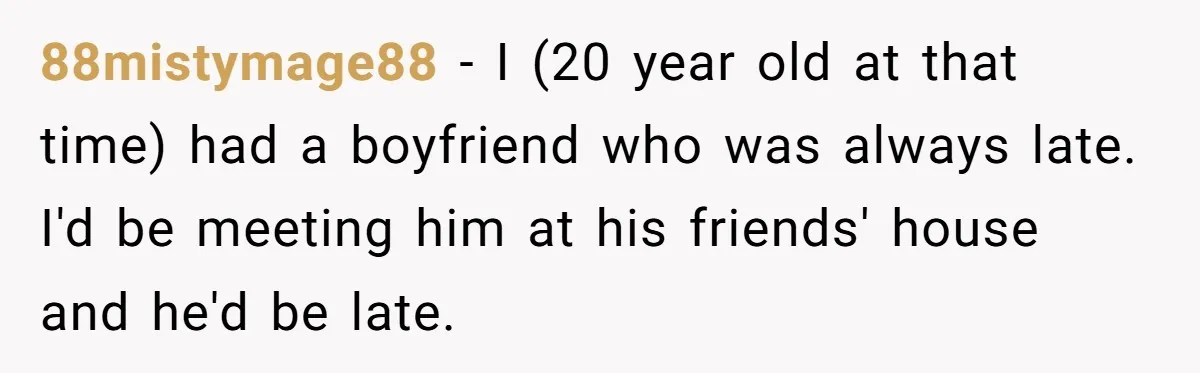 88mistymage88 − I (20 year old at that time) had a boyfriend who was always late. I'd be meeting him at his friends' house and he'd be late.