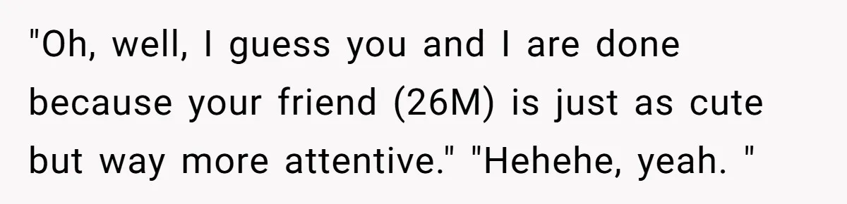 "Oh, well, I guess you and I are done because your friend (26M) is just as cute but way more attentive." "Hehehe, yeah. "