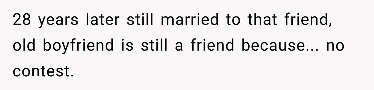 28 years later still married to that friend, old boyfriend is still a friend because... no contest.