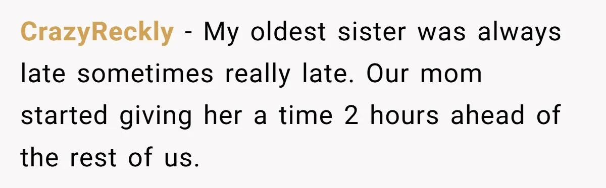 CrazyReckly − My oldest sister was always late sometimes really late. Our mom started giving her a time 2 hours ahead of the rest of us.