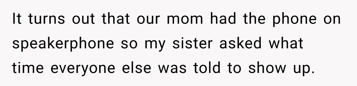 It turns out that our mom had the phone on speakerphone so my sister asked what time everyone else was told to show up.