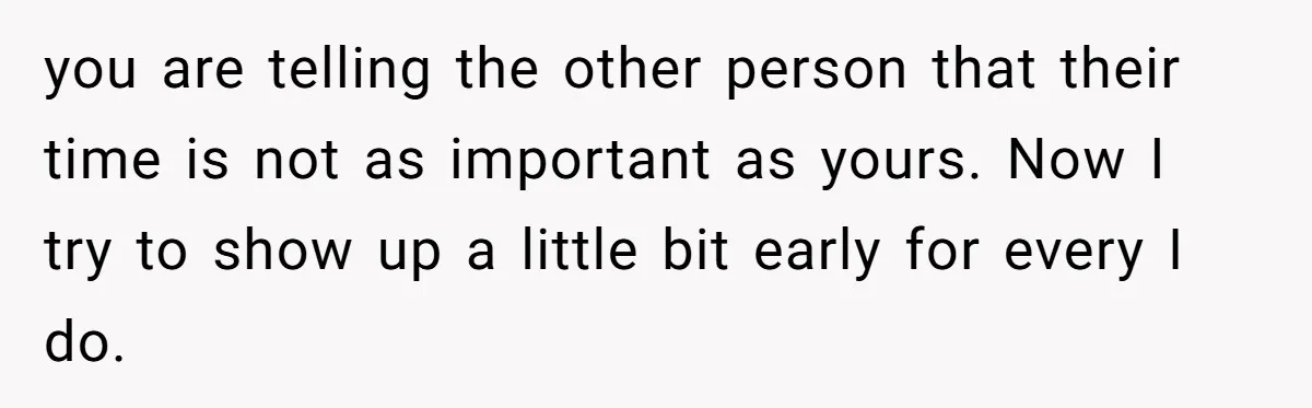 you are telling the other person that their time is not as important as yours. Now I try to show up a little bit early for every I do.