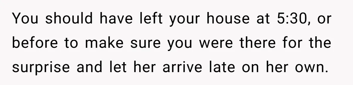 You should have left your house at 5:30, or before to make sure you were there for the surprise and let her arrive late on her own.