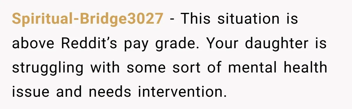 Spiritual-Bridge3027 − This situation is above Reddit’s pay grade. Your daughter is struggling with some sort of mental health issue and needs intervention.