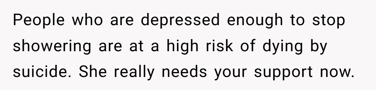 People who are depressed enough to stop showering are at a high risk of dying by suicide. She really needs your support now.