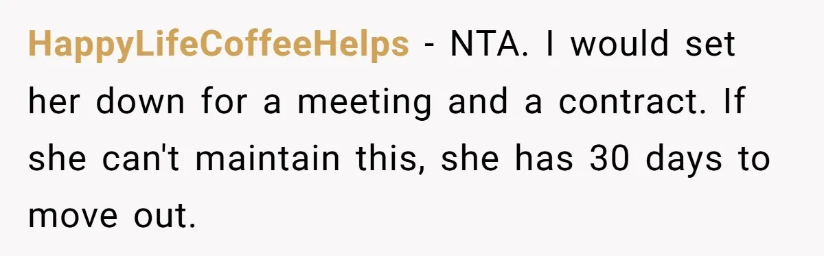 HappyLifeCoffeeHelps − NTA. I would set her down for a meeting and a contract. If she can't maintain this, she has 30 days to move out.