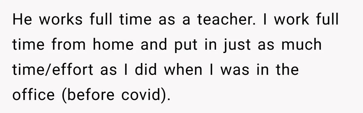 He works full time as a teacher. I work full time from home and put in just as much time/effort as I did when I was in the office (before...