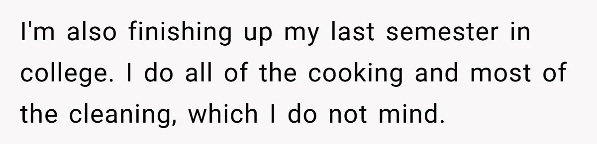 I'm also finishing up my last semester in college. I do all of the cooking and most of the cleaning, which I do not mind.