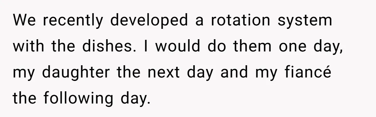 We recently developed a rotation system with the dishes. I would do them one day, my daughter the next day and my fiancé the following day.