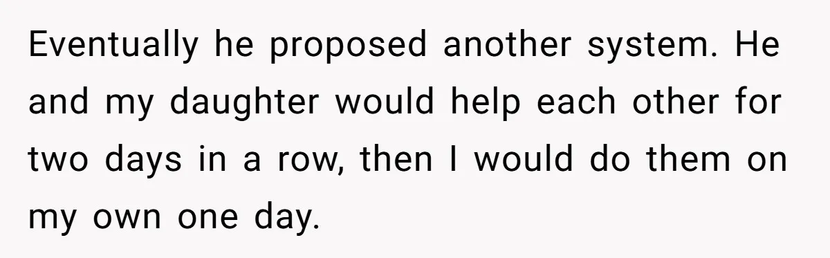 Eventually he proposed another system. He and my daughter would help each other for two days in a row, then I would do them on my own one day.