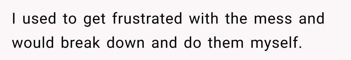 I used to get frustrated with the mess and would break down and do them myself.