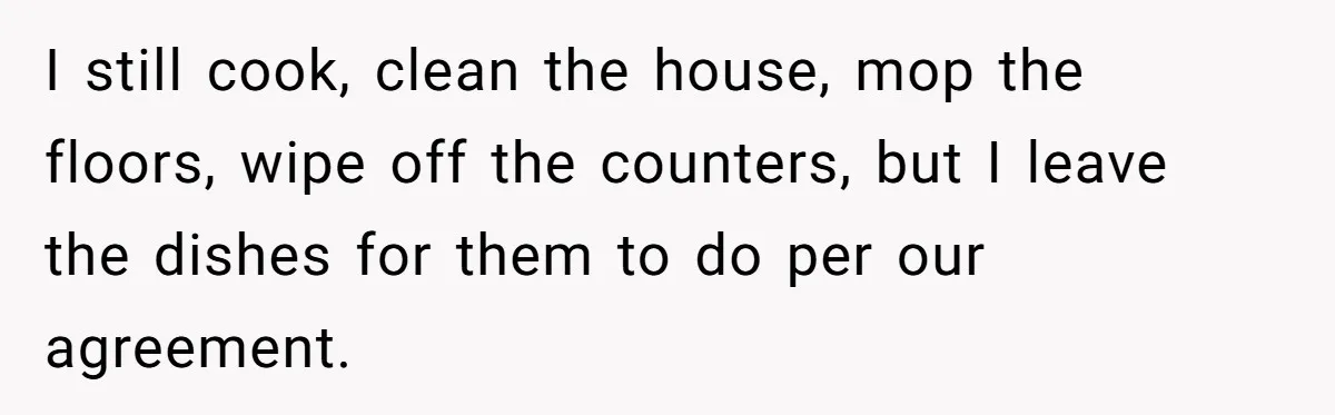 I still cook, clean the house, mop the floors, wipe off the counters, but I leave the dishes for them to do per our agreement.