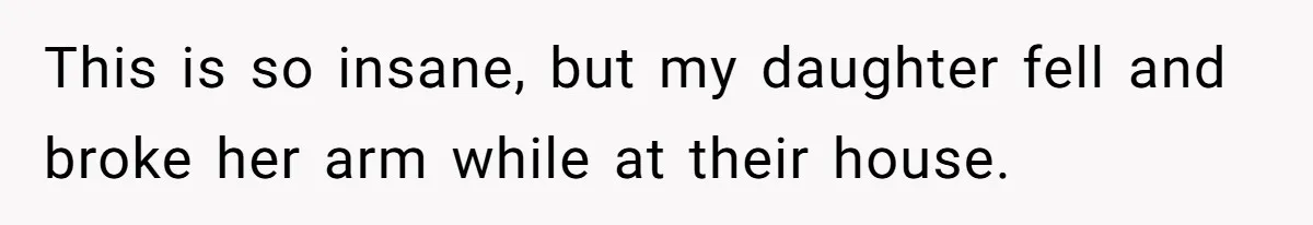 This is so insane, but my daughter fell and broke her arm while at their house.
