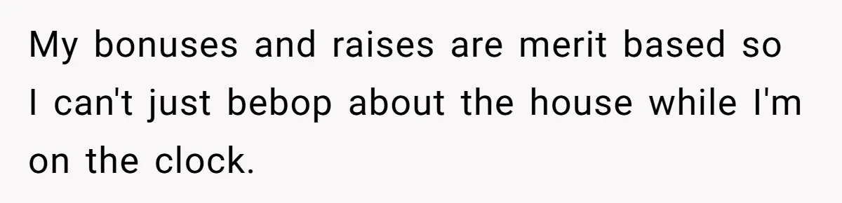 My bonuses and raises are merit based so I can't just bebop about the house while I'm on the clock.