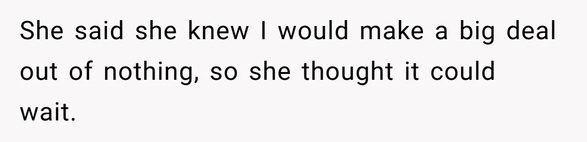 She said she knew I would make a big deal out of nothing, so she thought it could wait.