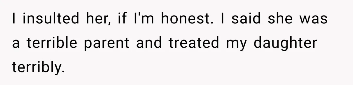 I insulted her, if I'm honest. I said she was a terrible parent and treated my daughter terribly.