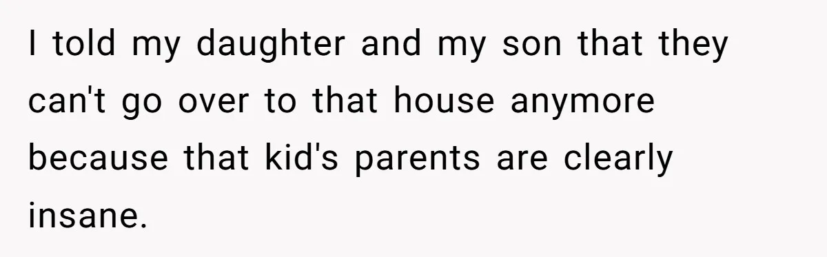 I told my daughter and my son that they can't go over to that house anymore because that kid's parents are clearly insane.