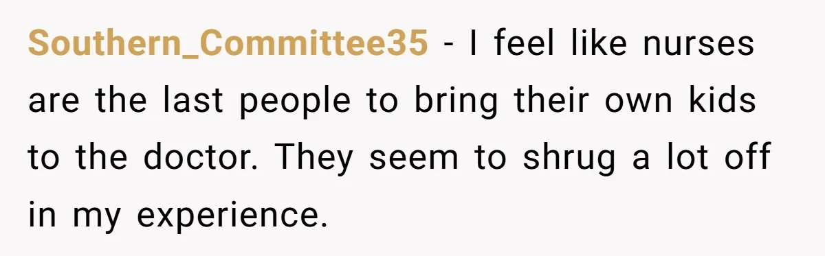 Southern_Committee35 − I feel like nurses are the last people to bring their own kids to the doctor. They seem to shrug a lot off in my experience.