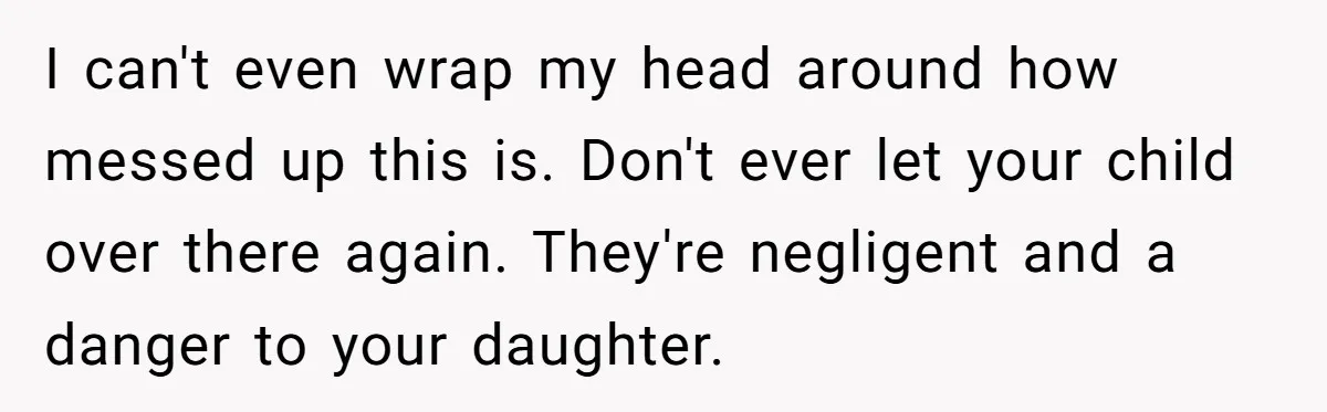 I can't even wrap my head around how messed up this is. Don't ever let your child over there again. They're negligent and a danger to your daughter.