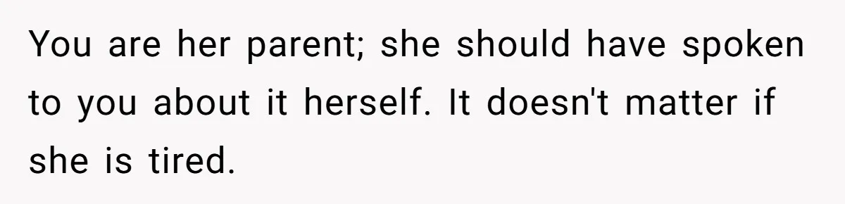You are her parent; she should have spoken to you about it herself. It doesn't matter if she is tired.